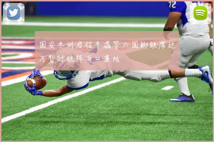 国安冬训启程李磊等六国脚缺席达万暂时缺阵海口集结