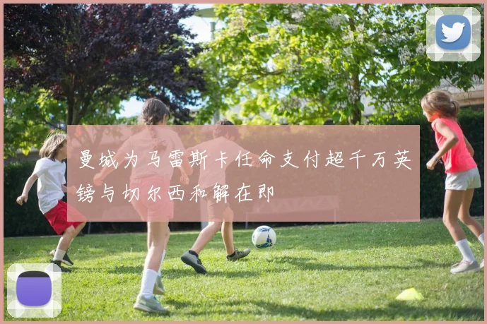 曼城为马雷斯卡任命支付超千万英镑与切尔西和解在即