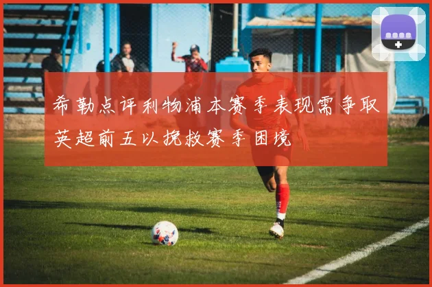 希勒点评利物浦本赛季表现需争取英超前五以挽救赛季困境