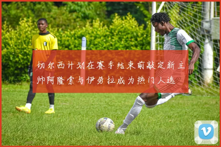 切尔西计划在赛季结束前敲定新主帅阿隆索与伊劳拉成为热门人选