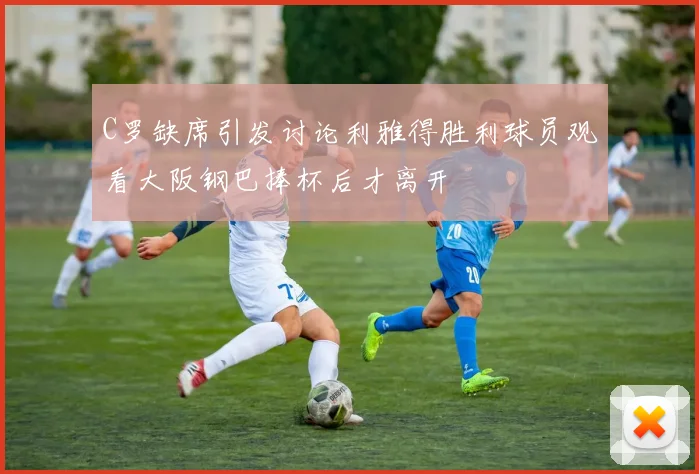 C罗缺席引发讨论利雅得胜利球员观看大阪钢巴捧杯后才离开