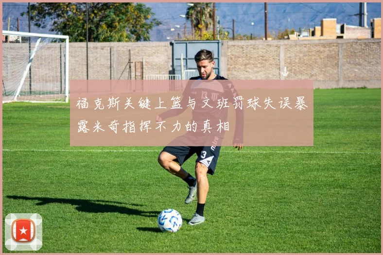 福克斯关键上篮与文班罚球失误暴露米奇指挥不力的真相