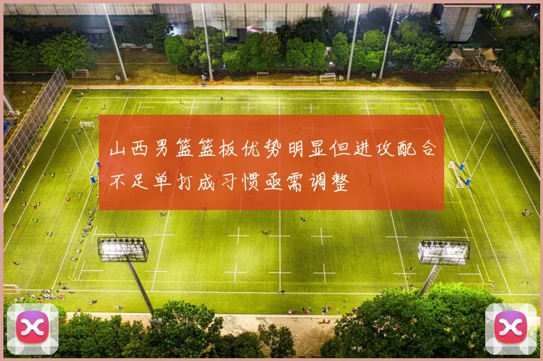 山西男篮篮板优势明显但进攻配合不足单打成习惯亟需调整