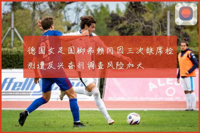 德国女足国脚弗赖冈因三次缺席检测遭反兴奋剂调查风险加大