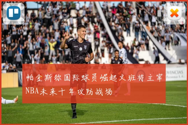 帕金斯称国际球员崛起文班将主宰NBA未来十年攻防战场