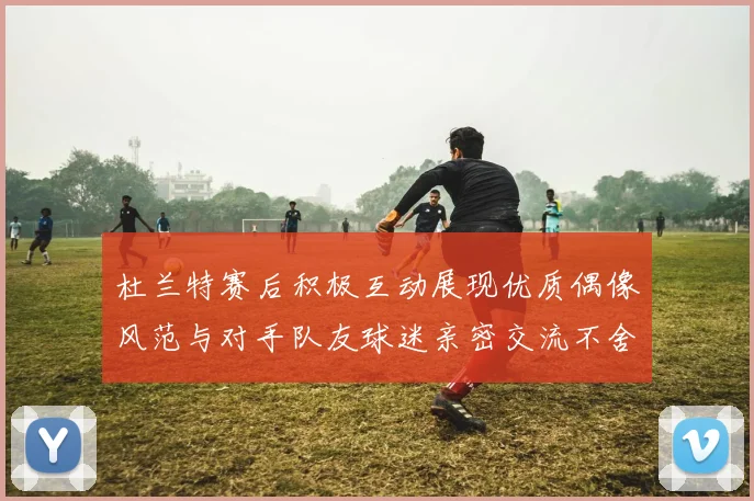 杜兰特赛后积极互动展现优质偶像风范与对手队友球迷亲密交流不舍离场