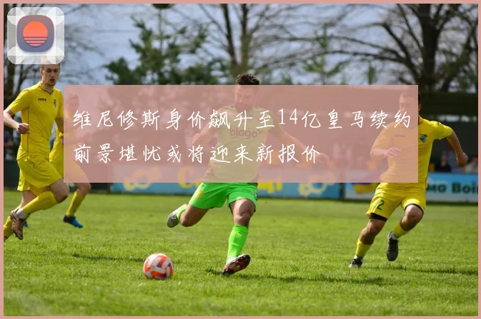 维尼修斯身价飙升至14亿皇马续约前景堪忧或将迎来新报价
