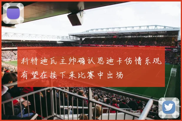 科特迪瓦主帅确认恩迪卡伤情乐观有望在接下来比赛中出场