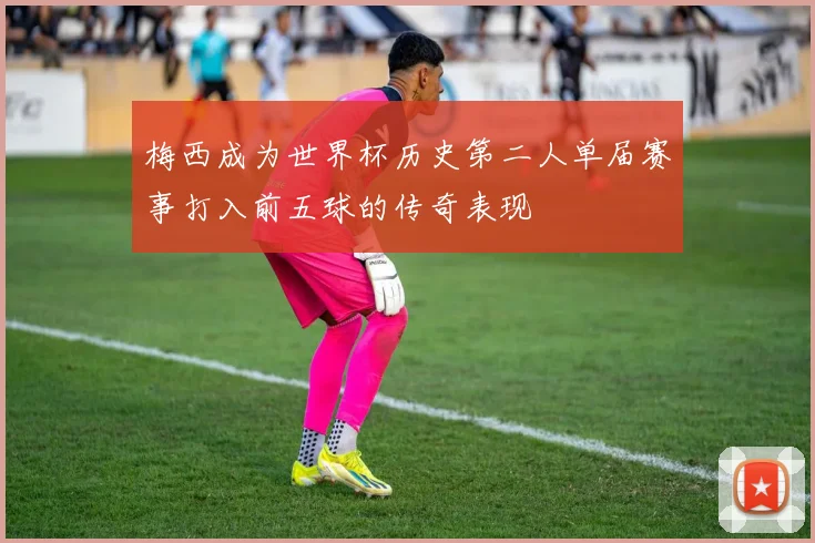 梅西成为世界杯历史第二人单届赛事打入前五球的传奇表现