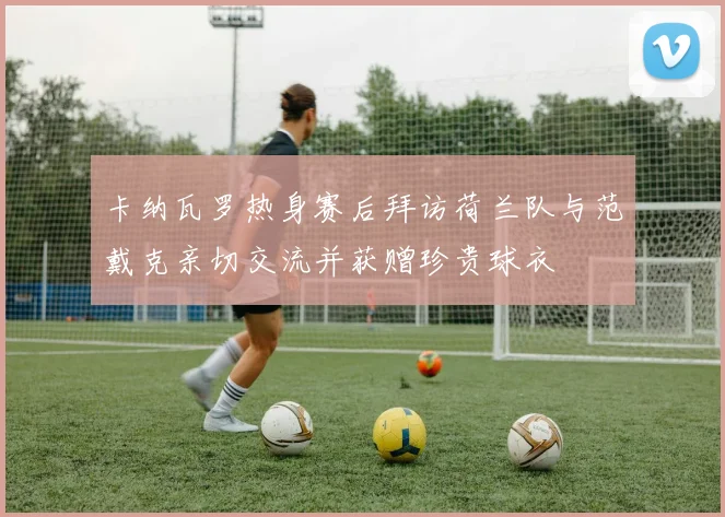 卡纳瓦罗热身赛后拜访荷兰队与范戴克亲切交流并获赠珍贵球衣