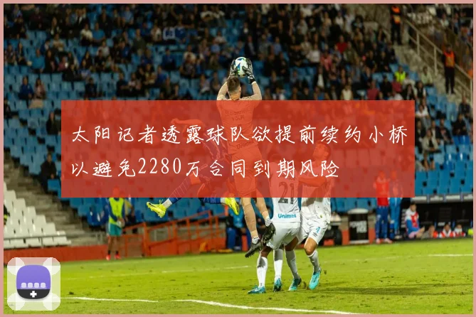 太阳记者透露球队欲提前续约小桥以避免2280万合同到期风险