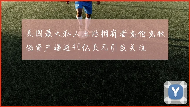 美国最大私人土地拥有者克伦克牧场资产逼近40亿美元引发关注