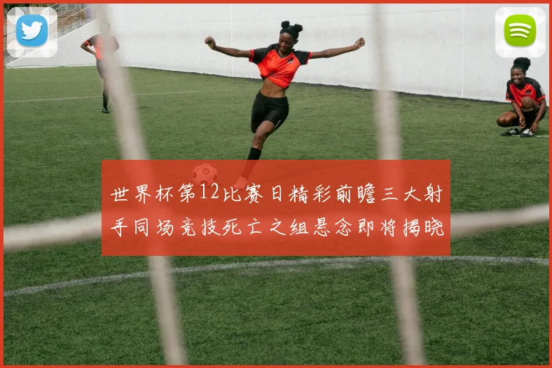 世界杯第12比赛日精彩前瞻三大射手同场竞技死亡之组悬念即将揭晓