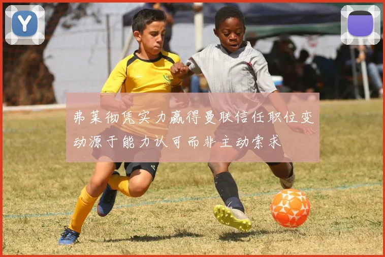 弗莱彻凭实力赢得曼联信任职位变动源于能力认可而非主动索求