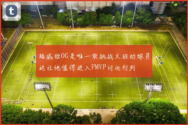 路威称OG是唯一敢挑战文班的球员这让他值得进入FMVP讨论行列